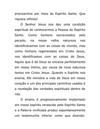 precisarmos por meio do Espírito Santo. Que
riqueza infinita!
O Senhor Jesus nos deu uma condição
espiritual de conhecermos a Pessoa do Espírito
Santo. Como homens escravizados pelo
pecado, na nossa velha natureza nos
identificávamos com as coisas do mundo, mas
como homens regenerados em Cristo Jesus,
nos identificamos com as coisas de Deus.
Aquilo que é de Deus se encaixa perfeitamente
em nosso íntimo, por causa da nova natureza
temos em Cristo Jesus. Quando o Espírito nos
ensina, Ele ministra a vida de Deus em nosso
coração e um dos principais caminhos usados é
a revelação das verdades espirituais dentro de
nós.
O ensino é progressivamente implantado
em nosso espírito renascido pelo Espírito Santo
e a Palavra vivificada produz espontaneamente
um testemunho interior como que dizendo:
 