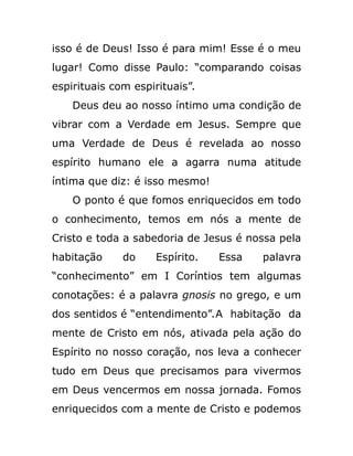 isso é de Deus! Isso é para mim! Esse é o meu
lugar! Como disse Paulo: “comparando coisas
espirituais com espirituais”.
Deus deu ao nosso íntimo uma condição de
vibrar com a Verdade em Jesus. Sempre que
uma Verdade de Deus é revelada ao nosso
espírito humano ele a agarra numa atitude
íntima que diz: é isso mesmo!
O ponto é que fomos enriquecidos em todo
o conhecimento, temos em nós a mente de
Cristo e toda a sabedoria de Jesus é nossa pela
habitação do Espírito. Essa palavra
“conhecimento” em I Coríntios tem algumas
conotações: é a palavra gnosis no grego, e um
dos sentidos é “entendimento”.A habitação da
mente de Cristo em nós, ativada pela ação do
Espírito no nosso coração, nos leva a conhecer
tudo em Deus que precisamos para vivermos
em Deus vencermos em nossa jornada. Fomos
enriquecidos com a mente de Cristo e podemos
 