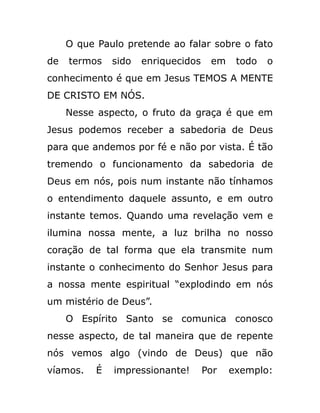 O que Paulo pretende ao falar sobre o fato
de termos sido enriquecidos em todo o
conhecimento é que em Jesus TEMOS A MENTE
DE CRISTO EM NÓS.
Nesse aspecto, o fruto da graça é que em
Jesus podemos receber a sabedoria de Deus
para que andemos por fé e não por vista. É tão
tremendo o funcionamento da sabedoria de
Deus em nós, pois num instante não tínhamos
o entendimento daquele assunto, e em outro
instante temos. Quando uma revelação vem e
ilumina nossa mente, a luz brilha no nosso
coração de tal forma que ela transmite num
instante o conhecimento do Senhor Jesus para
a nossa mente espiritual “explodindo em nós
um mistério de Deus”.
O Espírito Santo se comunica conosco
nesse aspecto, de tal maneira que de repente
nós vemos algo (vindo de Deus) que não
víamos. É impressionante! Por exemplo:
 