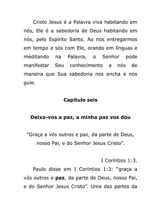 Cristo Jesus é a Palavra viva habitando em
nós, Ele é a sabedoria de Deus habitando em
nós, pelo Espírito Santo. Ao nos entregarmos
em tempo a sós com Ele, orando em línguas e
meditando na Palavra, o Senhor pode
manifestar Seu conhecimento a nós de
maneira que Sua sabedoria nos encha e nos
guie.
Capítulo seis
Deixo-vos a paz, a minha paz vos dou
“Graça a vós outros e paz, da parte de Deus,
nosso Pai, e do Senhor Jesus Cristo”.
I Coríntios 1:3.
Paulo disse em I Coríntios 1:3: “graça a
vós outros e paz, da parte de Deus, nosso Pai,
e do Senhor Jesus Cristo”. Uma das partes da
 