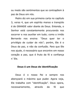ou medo são sentimentos que se contrapõem à
paz de Deus em nós.
Pedro diz em sua primeira carta no capítulo
3, verso 4, que um espírito manso e tranqüilo
é de GRANDE valor diante de Deus. Entenda, o
Senhor está constantemente procurando nos
socorrer e nos auxiliar em tudo; como o irmão
Bernardo nos ensina: “Deus quer ter o
privilégio de cuidar de nós”; porém, Ele é o
Deus da paz, e não da confusão. Para que Ele
nos ajude, é necessário que encontre em nosso
coração a paz, que é fruto da fé e confiança
n`Ele.
Deus é um Deus de identificação
Deus é o nosso Pai e sempre nos
abençoará o máximo que puder. Agora veja,
Ele trabalha com “identificação”. Deus opera,
necessariamente, através da fé que
 