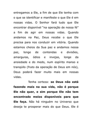 entregamos a Ele, a fim de que Ele tenha com
o que se identificar e manifeste o que Ele é em
nossas vidas. O Senhor fará tudo que Ele
encontrar disponível “na operação de nossa fé”
a fim de agir em nossas vidas. Quando
andamos na Paz, Deus recebe o que Ele
precisa para nos conduzir em vitória. Quando
estamos cheios da Sua paz e andamos nessa
paz, longe de contendas e divisões,
amarguras, ódios e invejas, longe da
ansiedade e do medo, num espírito manso e
tranqüilo (fruto da operação de Deus em nós),
Deus poderá fazer muito mais em nossas
vidas.
Tenha certeza: se Deus não está
fazendo mais na sua vida, não é porque
Ele não quer, e sim porque Ele não tem
encontrado meios disponíveis para que
Ele faça. Não há ninguém no Universo que
deseja te prosperar mais do que Deus. Ele é
 