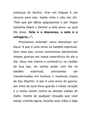 presença do Senhor. Orar em línguas é um
recurso para isso. Isaías vinte e oito nos diz:
“Pelo que por lábios gaguejantes e por língua
estranha falará o Senhor a este povo; ao qual
Ele disse: Este é o descanso, e este é o
refrigério...”.
Precisamos entender como descansar em
Deus! A paz é uma arma na batalha espiritual.
Sem essa paz, nunca venceremos plenamente
nossas guerras em nossa experiência do dia a
dia. Deus nos chama a conhecê-Lo no caráter
da Sua paz. Se vamos andar com Ele na
batalha espiritual, precisamos ser
transformados em homens e mulheres cheios
do Seu Espírito. A paz é uma arma de guerra,
por meio da qual Deus guarda o nosso coração
e a nossa mente contra as astutas ciladas do
diabo. Diante de qualquer situação que você
esteja vivendo agora, levante suas mãos e diga
 