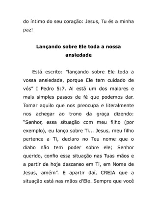 do íntimo do seu coração: Jesus, Tu és a minha
paz!
Lançando sobre Ele toda a nossa
ansiedade
Está escrito: “lançando sobre Ele toda a
vossa ansiedade, porque Ele tem cuidado de
vós” I Pedro 5:7. Ai está um dos maiores e
mais simples passos de fé que podemos dar.
Tomar aquilo que nos preocupa e literalmente
nos achegar ao trono da graça dizendo:
“Senhor, essa situação com meu filho (por
exemplo), eu lanço sobre Ti... Jesus, meu filho
pertence a Ti, declaro no Teu nome que o
diabo não tem poder sobre ele; Senhor
querido, confio essa situação nas Tuas mãos e
a partir de hoje descanso em Ti, em Nome de
Jesus, amém”. E apartir daí, CREIA que a
situação está nas mãos d’Ele. Sempre que você
 
