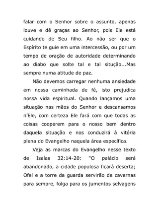 falar com o Senhor sobre o assunto, apenas
louve e dê graças ao Senhor, pois Ele está
cuidando de Seu filho. Ao não ser que o
Espírito te guie em uma intercessão, ou por um
tempo de oração de autoridade determinando
ao diabo que solte tal e tal situção...Mas
sempre numa atitude de paz.
Não devemos carregar nenhuma ansiedade
em nossa caminhada de fé, isto prejudica
nossa vida espiritual. Quando lançamos uma
situação nas mãos do Senhor e descansamos
n’Ele, com certeza Ele fará com que todas as
coisas cooperem para o nosso bem dentro
daquela situação e nos conduzirá à vitória
plena do Evangelho naquela área específica.
Veja as marcas do Evangelho nesse texto
de Isaías 32:14-20: “O palácio será
abandonado, a cidade populosa ficará deserta;
Ofel e a torre da guarda servirão de cavernas
para sempre, folga para os jumentos selvagens
 