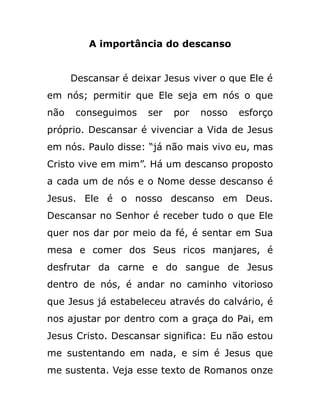 A importância do descanso
Descansar é deixar Jesus viver o que Ele é
em nós; permitir que Ele seja em nós o que
não conseguimos ser por nosso esforço
próprio. Descansar é vivenciar a Vida de Jesus
em nós. Paulo disse: “já não mais vivo eu, mas
Cristo vive em mim”. Há um descanso proposto
a cada um de nós e o Nome desse descanso é
Jesus. Ele é o nosso descanso em Deus.
Descansar no Senhor é receber tudo o que Ele
quer nos dar por meio da fé, é sentar em Sua
mesa e comer dos Seus ricos manjares, é
desfrutar da carne e do sangue de Jesus
dentro de nós, é andar no caminho vitorioso
que Jesus já estabeleceu através do calvário, é
nos ajustar por dentro com a graça do Pai, em
Jesus Cristo. Descansar significa: Eu não estou
me sustentando em nada, e sim é Jesus que
me sustenta. Veja esse texto de Romanos onze
 