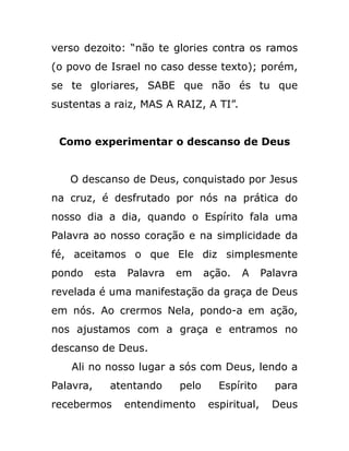 verso dezoito: “não te glories contra os ramos
(o povo de Israel no caso desse texto); porém,
se te gloriares, SABE que não és tu que
sustentas a raiz, MAS A RAIZ, A TI”.
Como experimentar o descanso de Deus
O descanso de Deus, conquistado por Jesus
na cruz, é desfrutado por nós na prática do
nosso dia a dia, quando o Espírito fala uma
Palavra ao nosso coração e na simplicidade da
fé, aceitamos o que Ele diz simplesmente
pondo esta Palavra em ação. A Palavra
revelada é uma manifestação da graça de Deus
em nós. Ao crermos Nela, pondo-a em ação,
nos ajustamos com a graça e entramos no
descanso de Deus.
Ali no nosso lugar a sós com Deus, lendo a
Palavra, atentando pelo Espírito para
recebermos entendimento espiritual, Deus
 