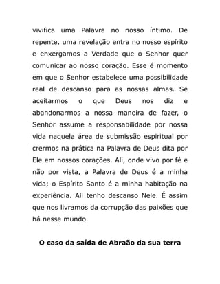 vivifica uma Palavra no nosso íntimo. De
repente, uma revelação entra no nosso espírito
e enxergamos a Verdade que o Senhor quer
comunicar ao nosso coração. Esse é momento
em que o Senhor estabelece uma possibilidade
real de descanso para as nossas almas. Se
aceitarmos o que Deus nos diz e
abandonarmos a nossa maneira de fazer, o
Senhor assume a responsabilidade por nossa
vida naquela área de submissão espiritual por
crermos na prática na Palavra de Deus dita por
Ele em nossos corações. Ali, onde vivo por fé e
não por vista, a Palavra de Deus é a minha
vida; o Espírito Santo é a minha habitação na
experiência. Ali tenho descanso Nele. É assim
que nos livramos da corrupção das paixões que
há nesse mundo.
O caso da saída de Abraão da sua terra
 