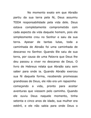 No momento exato em que Abraão
partiu da sua terra pela fé, Deus assumiu
TODA responsabilidade pela vida dele. Deus
estava completamente comprometido com
cada aspecto da vida daquele homem, pois ele
simplesmente creu no Senhor e saiu da sua
terra. Apesar de tantas lutas, toda a
caminhada de Abraão foi uma caminhada de
descanso no Senhor. Quando Ele saiu de sua
terra, por causa de uma Palavra que Deus lhe
deu passou a viver no descanso de Deus. O
livro de Hebreus relata que Abraão saiu sem
saber para onde ia. Quando Abraão exerceu
sua fé daquela forma, recebendo promessas
grandiosas de Deus, ele não era um rapazinho
começando a vida, pronto para aceitar
aventuras que viessem pelo caminho. Quando
ele ouviu Deus naquele momento, tinha
setenta e cinco anos de idade, sua mulher era
estéril, e ele não sabia para onde Deus o
 