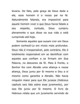 levaria. De fato, pela graça de Deus dada a
ele, esse homem é o nosso pai na fé.
Naturalmente falando, era impossível para
aquele homem viver o que Deus havia falado a
seu respeito, contudo, Deus cumpriu
plenamente o que disse na sua vida e está
cumprindo até hoje.
Somente aqueles que ousam crer em Deus
podem conhecê-Lo em níveis mais profundos.
Deus não é irresponsável, pelo contrário, Ele é
totalmente responsável em se identificar com
aqueles que confiam e se firmam em Sua
Palavra, no descanso da fé. Mais à frente, o
Senhor fez com Abraão uma aliança e nessa
aliança, Deus jurou por Si mesmo e Deu a si
mesmo como garantia a Abraão. Não havia
ninguém maior para que Ele jurasse (Hebreus
capítulo seis fala sobre esse juramento), por
isso Ele jurou por Si mesmo. O livro de
Hebreus relata que um juramento servindo de
 