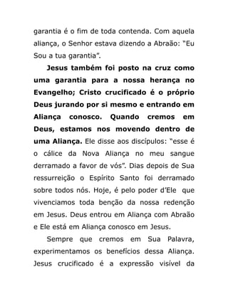 garantia é o fim de toda contenda. Com aquela
aliança, o Senhor estava dizendo a Abraão: “Eu
Sou a tua garantia”.
Jesus também foi posto na cruz como
uma garantia para a nossa herança no
Evangelho; Cristo crucificado é o próprio
Deus jurando por si mesmo e entrando em
Aliança conosco. Quando cremos em
Deus, estamos nos movendo dentro de
uma Aliança. Ele disse aos discípulos: “esse é
o cálice da Nova Aliança no meu sangue
derramado a favor de vós”. Dias depois de Sua
ressurreição o Espírito Santo foi derramado
sobre todos nós. Hoje, é pelo poder d’Ele que
vivenciamos toda benção da nossa redenção
em Jesus. Deus entrou em Aliança com Abraão
e Ele está em Aliança conosco em Jesus.
Sempre que cremos em Sua Palavra,
experimentamos os benefícios dessa Aliança.
Jesus crucificado é a expressão visível da
 