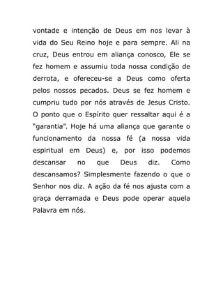 vontade e intenção de Deus em nos levar à
vida do Seu Reino hoje e para sempre. Ali na
cruz, Deus entrou em aliança conosco, Ele se
fez homem e assumiu toda nossa condição de
derrota, e ofereceu-se a Deus como oferta
pelos nossos pecados. Deus se fez homem e
cumpriu tudo por nós através de Jesus Cristo.
O ponto que o Espírito quer ressaltar aqui é a
“garantia”. Hoje há uma aliança que garante o
funcionamento da nossa fé (a nossa vida
espiritual em Deus) e, por isso podemos
descansar no que Deus diz. Como
descansamos? Simplesmente fazendo o que o
Senhor nos diz. A ação da fé nos ajusta com a
graça derramada e Deus pode operar aquela
Palavra em nós.
 