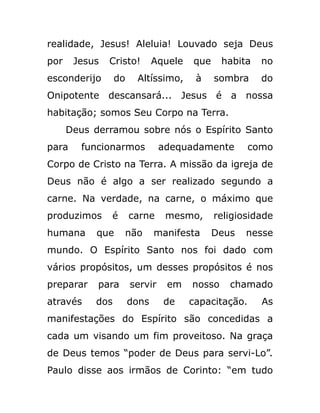 realidade, Jesus! Aleluia! Louvado seja Deus
por Jesus Cristo! Aquele que habita no
esconderijo do Altíssimo, à sombra do
Onipotente descansará... Jesus é a nossa
habitação; somos Seu Corpo na Terra.
Deus derramou sobre nós o Espírito Santo
para funcionarmos adequadamente como
Corpo de Cristo na Terra. A missão da igreja de
Deus não é algo a ser realizado segundo a
carne. Na verdade, na carne, o máximo que
produzimos é carne mesmo, religiosidade
humana que não manifesta Deus nesse
mundo. O Espírito Santo nos foi dado com
vários propósitos, um desses propósitos é nos
preparar para servir em nosso chamado
através dos dons de capacitação. As
manifestações do Espírito são concedidas a
cada um visando um fim proveitoso. Na graça
de Deus temos “poder de Deus para servi-Lo”.
Paulo disse aos irmãos de Corinto: “em tudo
 