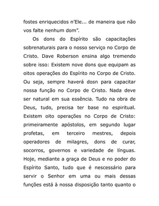 fostes enriquecidos n’Ele... de maneira que não
vos falte nenhum dom”.
Os dons do Espírito são capacitações
sobrenaturais para o nosso serviço no Corpo de
Cristo. Dave Roberson ensina algo tremendo
sobre isso: Existem nove dons que equipam as
oitos operações do Espírito no Corpo de Cristo.
Ou seja, sempre haverá dosn para capacitar
nossa função no Corpo de Cristo. Nada deve
ser natural em sua essência. Tudo na obra de
Deus, tudo, precisa ter base no espiritual.
Existem oito operações no Corpo de Cristo:
primeiramente apóstolos, em segundo lugar
profetas, em terceiro mestres, depois
operadores de milagres, dons de curar,
socorros, governos e variedade de línguas.
Hoje, mediante a graça de Deus e no poder do
Espírito Santo, tudo que é nescessário para
servir o Senhor em uma ou mais dessas
funções está à nossa disposição tanto quanto o
 