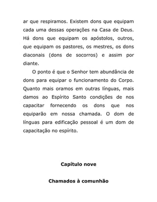 ar que respiramos. Existem dons que equipam
cada uma dessas operações na Casa de Deus.
Há dons que equipam os apóstolos, outros,
que equipam os pastores, os mestres, os dons
diaconais (dons de socorros) e assim por
diante.
O ponto é que o Senhor tem abundância de
dons para equipar o funcionamento do Corpo.
Quanto mais oramos em outras línguas, mais
damos ao Espírito Santo condições de nos
capacitar fornecendo os dons que nos
equiparão em nossa chamada. O dom de
línguas para edificação pessoal é um dom de
capacitação no espírito.
Capítulo nove
Chamados à comunhão
 