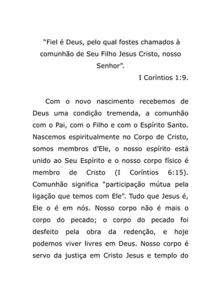 “Fiel é Deus, pelo qual fostes chamados à
comunhão de Seu Filho Jesus Cristo, nosso
Senhor”.
I Coríntios 1:9.
Com o novo nascimento recebemos de
Deus uma condição tremenda, a comunhão
com o Pai, com o Filho e com o Espírito Santo.
Nascemos espiritualmente no Corpo de Cristo,
somos membros d’Ele, o nosso espírito está
unido ao Seu Espírito e o nosso corpo físico é
membro de Cristo (I Coríntios 6:15).
Comunhão significa “participação mútua pela
ligação que temos com Ele”. Tudo que Jesus é,
Ele o é em nós. Nosso corpo não é mais o
corpo do pecado; o corpo do pecado foi
desfeito pela obra da redenção, e hoje
podemos viver livres em Deus. Nosso corpo é
servo da justiça em Cristo Jesus e templo do
 