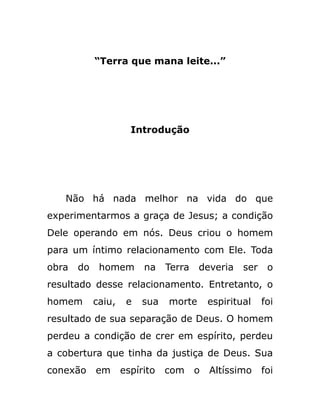 “Terra que mana leite...”
Introdução
Não há nada melhor na vida do que
experimentarmos a graça de Jesus; a condição
Dele operando em nós. Deus criou o homem
para um íntimo relacionamento com Ele. Toda
obra do homem na Terra deveria ser o
resultado desse relacionamento. Entretanto, o
homem caiu, e sua morte espiritual foi
resultado de sua separação de Deus. O homem
perdeu a condição de crer em espírito, perdeu
a cobertura que tinha da justiça de Deus. Sua
conexão em espírito com o Altíssimo foi
 