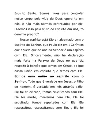 Espírito Santo. Somos livres para controlar
nosso corpo pela vida de Deus operante em
nós, e não mais sermos controlados por ele.
Fazemos isso pelo fruto do Espírito em nós, “o
domínio próprio”.
Nosso espírito está tão amalgamado com o
Espírito do Senhor, que Paulo diz em I Coríntios
que aquele que se une ao Senhor é um espírito
com Ele. Sinceramente, não há declaração
mais forte na Palavra de Deus no que diz
respeito à benção que temos em Cristo, do que
nossa união em espírito que temos com Ele.
Somos uma união no espírito com o
Senhor. Tudo que é verdade em Jesus, o Filho
do homem, é verdade em nós através d’Ele.
Ele foi crucificado, fomos crucificados com Ele,
Ele foi morto, morremos com Ele, Ele foi
sepultado, fomos sepultados com Ele, Ele
ressuscitou, ressuscitamos com Ele, e Ele foi
 