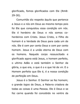 glorificado, fomos glorificados com Ele (Rm8:
29-30).
Comunhão diz respeito àquilo que pertence
a Jesus e a nós em Deus ao mesmo tempo pois
foi Ele que conquistou essa condição em nós.
Ele é herdeiro de Deus e nós somos co-
herdeiros com Cristo. Jesus Cristo, o Filho do
homem é a Verdade de Deus para cada um de
nós. Ele é cem por cento Deus e cem por cento
homem. Jesus é a união eterna de Deus com
os homens. Naquele corpo ressuscitado e
glorificado agora está Jesus, o homem perfeito,
o ultimo Adão e está também o Senhor da
glória, o que era, o que é o e que há de vir. E o
Homem perfeito que Ele é, é a nossa condição
de perfeição em Deus.
Jesus é o Senhor. O Senhor se fez homem;
o grande logos de Deus, a Palavra criadora de
todas as coisas é uma Pessoa. Ele é Deus e se
fez carne quando foi concebido no ventre da
 