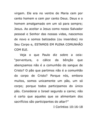 virgem. Ele era no ventre de Maria cem por
cento homem e cem por cento Deus. Deus e o
homem amalgamado em um só para sempre;
Jesus. Ao aceitar a Jesus como nosso Salvador
pessoal e Senhor das nossas vidas, nascemos
de novo e somos batizados (ou inseridos) no
Seu Corpo e, ESTAMOS EM PLENA COMUNHÃO
COM ELE.
Veja o que Paulo diz sobre a ceia:
“porventura, o cálice da bênção que
abençoamos não é a comunhão do sangue de
Cristo? O pão que partimos não é a comunhão
do corpo de Cristo? Porque nós, embora
muitos, somos unicamente um pão, um só
corpo; porque todos participamos do único
pão. Considerai o Israel segundo a carne; não
é certo que aqueles que se alimentam dos
sacrifícios são participantes do altar?”
I Coríntios 10:16-18
 