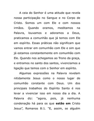 A ceia do Senhor é uma atitude que revela
nossa participação no Sangue e no Corpo de
Cristo. Somos um com Ele e com nossos
irmãos. Quando oramos, meditamos na
Palavra, louvamos e adoramos a Deus,
praticamos a comunhão que já temos com Ele
em espírito. Essas práticas não significam que
vamos entrar em comunhão com Ele e sim que
já estamos constantemente em comunhão com
Ele. Quando nos achegamos ao Trono da graça,
e entramos no santo dos santos, vivenciamos a
ligação que temos com o Senhor em espírito.
Algumas expressões na Palavra revelam
nitidamente Jesus como o nosso lugar de
comunhão constante com Deus. Um dos
principais trabalhos do Espírito Santo é nos
levar a vivenciar isso em nosso dia a dia. A
Palavra diz: “agora, pois, já nenhuma
condenação há para os que estão em Cristo
Jesus”, Romanos 8:1. “E, assim, se alguém
 