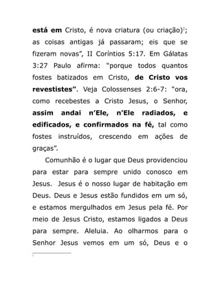 está em Cristo, é nova criatura (ou criação)2
;
as coisas antigas já passaram; eis que se
fizeram novas”, II Coríntios 5:17. Em Gálatas
3:27 Paulo afirma: “porque todos quantos
fostes batizados em Cristo, de Cristo vos
revestistes”. Veja Colossenses 2:6-7: “ora,
como recebestes a Cristo Jesus, o Senhor,
assim andai n’Ele, n’Ele radiados, e
edificados, e confirmados na fé, tal como
fostes instruídos, crescendo em ações de
graças”.
Comunhão é o lugar que Deus providenciou
para estar para sempre unido conosco em
Jesus. Jesus é o nosso lugar de habitação em
Deus. Deus e Jesus estão fundidos em um só,
e estamos mergulhados em Jesus pela fé. Por
meio de Jesus Cristo, estamos ligados a Deus
para sempre. Aleluia. Ao olharmos para o
Senhor Jesus vemos em um só, Deus e o
2
 