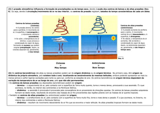 (5)
(5) A
A pressão atmosférica influencia a formação de precipitações ou de tempo seco
pressão atmosférica influencia a formação de precipitações ou de tempo seco, devido à
, devido à acção dos centros de baixas e de altas pressões
acção dos centros de baixas e de altas pressões (
(Doc.
Doc.
6
6). Ou seja, devido à
). Ou seja, devido à circulação/movimento do ar no seu interior
circulação/movimento do ar no seu interior, os
, os centros de pressão
centros de pressão registam,
registam, estados do tempo característicos de cada um deles
estados do tempo característicos de cada um deles.
.
Centros de altas pressões
Centros de altas pressões
(anticiclones)
(anticiclones)

 A pressão aumenta da periferia
A pressão aumenta da periferia
para o centro. O movimento
para o centro. O movimento
vertical do ar é
vertical do ar é descendente
descendente e, à
e, à
superfície, é
superfície, é divergente
divergente;
;

 Ao descer, a temperatura do ar
Ao descer, a temperatura do ar
aumenta, não se dando a
aumenta, não se dando a
condensação do vapor de água.
condensação do vapor de água.
Assim, os anticiclones associam
Assim, os anticiclones associam-
-
se, geralmente, a
se, geralmente, a céu limpo e
céu limpo e
tempo seco
tempo seco
Centros de baixas pressões
Centros de baixas pressões
(ciclones)
(ciclones)

 A pressão diminui
A pressão diminui do centro
do centro
para a periferia.
para a periferia. O movimento do
O movimento do
ar, à superfície, é
ar, à superfície, é convergente
convergente e
e
o movimento vertical é
o movimento vertical é
ascendente
ascendente;
;

 Ao subir, a temperatura do ar
Ao subir, a temperatura do ar
diminui, o que provoca a
diminui, o que provoca a
condensação do vapor de água,
condensação do vapor de água,
formando
formando-
-se
se nuvens
nuvens que podem
que podem
originar
originar precipitação
precipitação. Assim, os
. Assim, os
ciclones associam
ciclones associam-
-se, geralmente,
se, geralmente,
a
a mau tempo
mau tempo
_________
_________
_________
_________
_________
_________
_________
_________
(6)
(6) Os
Os centros barométricos
centros barométricos (de altas ou baixas pressões) podem ser de
(de altas ou baixas pressões) podem ser de origem dinâmica
origem dinâmica ou de
ou de origem térmica
origem térmica . No primeiro
. No primeiro caso,
caso, têm
têm origem na
origem na
dinâmica da própria atmosfera
dinâmica da própria atmosfera, pelo
, pelo existem todo o ano
existem todo o ano,
, localizando
localizando-
-se sensivelmente às mesmas latitudes
se sensivelmente às mesmas latitudes, embora podendo apresentar
, embora podendo apresentar-
-se mais ou
se mais ou
menos activos e sofrer ligeiras oscilações para norte ou para sul, conforme as estações do ano. Os centros barométricos de
menos activos e sofrer ligeiras oscilações para norte ou para sul, conforme as estações do ano. Os centros barométricos de origem térmica dependem da
origem térmica dependem da
variação da temperatura do ar ao longo do ano
variação da temperatura do ar ao longo do ano, pelo
, pelo que não são permanentes
que não são permanentes.
.
•
• Os
Os centros de baixas pressões
centros de baixas pressões (ou depressões barométricas) podem ter
(ou depressões barométricas) podem ter origem
origem:
:
−
− térmica
térmica –
– o aquecimento do ar, pelo contacto com a superfície da Terra muito quente, torna
o aquecimento do ar, pelo contacto com a superfície da Terra muito quente, torna-
-o menos denso, provocando a sua ascensão. É
o menos denso, provocando a sua ascensão. É o que
o que
acontece, no Verão, no interior dos continentes e na Península Ibérica;
acontece, no Verão, no interior dos continentes e na Península Ibérica;
−
− dinâmica
dinâmica –
– a ascensão é provocada é provocada pela convergência de ar proveniente de direcções opostas. Os centros de baixas pressões su
a ascensão é provocada é provocada pela convergência de ar proveniente de direcções opostas. Os centros de baixas pressões subpolares
bpolares
formam
formam-
-se deste modo, resultando do encontro das massas de ar frio provenientes das regiões polares com as massas de ar quente t
se deste modo, resultando do encontro das massas de ar frio provenientes das regiões polares com as massas de ar quente tropicais.
ropicais.
•
• Também os
Também os centros de altas pressões
centros de altas pressões (ou anticiclones) podem ter
(ou anticiclones) podem ter origem
origem:
:
−
− térmica
térmica –
– o arrefecimento do ar, pelo contacto com a superfície da Terra muito fria, torna
o arrefecimento do ar, pelo contacto com a superfície da Terra muito fria, torna-
-o mais denso e pesado. É o que acontece, no
o mais denso e pesado. É o que acontece, no Inverno, no
Inverno, no
interior dos continentes e sobre a Península Ibérica;
interior dos continentes e sobre a Península Ibérica;
−
− dinâmica
dinâmica –
– resultam do movimento descendente do ar frio que se encontra a maior altitude. As altas pressões tropicais formam
resultam do movimento descendente do ar frio que se encontra a maior altitude. As altas pressões tropicais formam-
-se deste mo
se deste modo.
do.
_________
_________
_________
_________
_________
_________
_________
_________
Doc. 6
Doc. 6
Ciclones
Ciclones
=
=
Mau tempo
Mau tempo
Anticiclones
Anticiclones
=
=
Bom tempo
Bom tempo
 