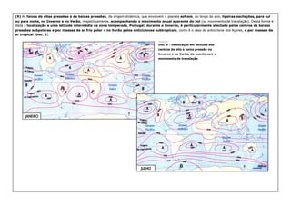 (9)
(9) As
As faixas de altas pressões e de baixas pressões
faixas de altas pressões e de baixas pressões, de origem dinâmica, que envolvem o planeta
, de origem dinâmica, que envolvem o planeta sofrem
sofrem, ao longo do ano,
, ao longo do ano, ligeiras oscilações, para sul
ligeiras oscilações, para sul
ou para norte, no Inverno e no Verão
ou para norte, no Inverno e no Verão, respectivamente,
, respectivamente, acompanhando o movimento anual aparente do Sol
acompanhando o movimento anual aparente do Sol (ou movimento de translação). Desta forma e
(ou movimento de translação). Desta forma e
dada a
dada a localização a uma latitude intermédia na zona temperada
localização a uma latitude intermédia na zona temperada,
, Portugal
Portugal,
, durante o Inverno, é particularmente afectado pelos centros de baixas
durante o Inverno, é particularmente afectado pelos centros de baixas
pressões subpolares e por massas de ar frio polar
pressões subpolares e por massas de ar frio polar e
e no Verão pelos anticiclones subtropicais
no Verão pelos anticiclones subtropicais, como é o caso do anticiclone dos Açores,
, como é o caso do anticiclone dos Açores, e por massas de
e por massas de
ar tropical
ar tropical (
(Doc. 9
Doc. 9).
).
_________
_________
_________
_________
_________
_________
_________
_________
Doc. 9
Doc. 9 -
- Deslocação em latitude dos
Deslocação em latitude dos
centros de alta e baixa pressão no
centros de alta e baixa pressão no
Inverno e no Verão, de acordo com o
Inverno e no Verão, de acordo com o
movimento de translação
movimento de translação
 