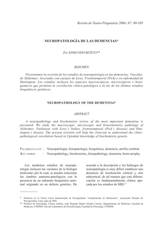 80 EDMUNDO BETETA
Rev. de Neuro-Psiquiat. 2004; 67(1-2):80-105
NEUROPATOLOGÍA DE LAS DEMENCIAS*
Por EDMUNDO BETETA**
RESUMEN
Presentamos la revisión de los estudios de neuropatología en las demencias: Vascular,
de Alzheimer, Asociadas con cuerpos de Lewy, Frontotemporal (Pick) y en enfermedad de
Huntington. Los estudios incluyen los aspectos macroscópicos, microscópicos e histo-
químicos que permiten la correlación clínico-patológica a la luz de los últimos estudios
bioquímicos genéticos.
ABSTRACT
A neuropathology and biochemistry review of the most important dementias is
presented. We study the macroscopic, microscopic and histochemistry pathology of
Alzheimer, Parkinson with Lewy´s bodies, frontotemporal (Pick´s disease) and Hun-
tington´s disease. The present revisión will help the clinician to understand the clinic-
pathological correlation based in Uptodate knowledge of biochemistry genetic.
Revista de Neuro-Psiquiatría 2004; 67: 80-105
PALABRAS-CLAVE : Neuropatología, histopatología, bioquímica, demencia, atrofia cerebral.
KEY WORDS : Neuropathology, biochemistry, histopathology, dementia, brain atrophy.
* Ponencia en el Tercer Curso Internacional de Psicogeriatría “Actualización en Demencias”, Asociación Peruana de
Psicogeriatría, Lima, julio de 2003.
** Profesor de Neurología, Clínica médica, sede Hospital Daniel Alcides Carrión, Departamento de Medicina, Facultad de
Medicina, UNMSM. Jefe del Laboratorio de Psicofisiología, Facultad de Psicología, UNMSM.
Los modernos estudios de neuropa-
tología incluyen las variantes de la biología
molecular, por lo cual, se pueden relacionar
los cambios anatomo-patológicos con la
presencia de un substrato bioquímico anor-
mal originado en un defecto genético. De
acuerdo a la descripción y los hallazgos de
neuropatología es muy difícil establecer una
demencia de localización cortical y otra
subcortical, de tal manera que esta diferen-
ciación es fundamentalmente clínica apo-
yada por los estudios de MRI.33
NEUROPATHOLOGY OF THE DEMENTIAS’
 