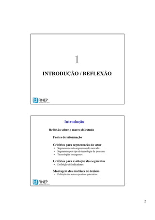 2
1
INTRODUÇÃO / REFLEXÃO
Reflexão sobre o marco do estudo
Fontes de informação
Critérios para segmentação do setor
• Segmentos e sub-segmentos de mercado
• Segmentos por tipo de tecnologia de processo
• Tecnologias emergentes
Critérios para avaliação dos segmentos
• Definição de Indicadores
Montagem das matrizes de decisão
• Definição dos setores/produtos prioritários
Introdução
 