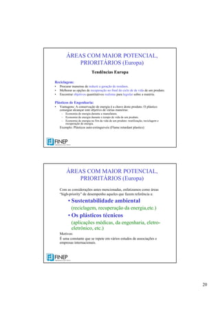 20
Tendências Europa
Reciclagem:
• Procurar maneiras de reduzir a geração de resíduos.
• Melhorar as opções de recuperação no final do ciclo de de vida de um produto.
• Encontrar objetivos quantitativos realistas para legislar sobre a matéria.
Plásticos de Engenharia:
• Vantagens: A conservação de energia é a chave deste produto. O plástico
consegue alcançar este objetivo de várias maneiras:
– Economia de energia durante a manufatura.
– Economia de energia durante o tempo de vida de um produto.
– Economia de energia no fim da vida de um produto: reutilização, reciclagem e
recuperação de energia.
Exemplo: Plásticos auto-extinguiveis (Flame retardant plastics)
ÁREAS COM MAIOR POTENCIAL,
PRIORITÁRIOS (Europa)
Com as considerações antes mencionadas, enfatizamos como áreas
“high-priority” de desempenho aqueles que fazem referência a:
• Sustentabilidade ambiental
(reciclagem, recuperação da energia,etc.)
• Os plásticos técnicos
(aplicações médicas, da engenharia, eletro-
eletrônico, etc.)
Motivos:
É uma constante que se repete em vários estudos de associações e
empresas internacionais.
ÁREAS COM MAIOR POTENCIAL,
PRIORITÁRIOS (Europa)
 
