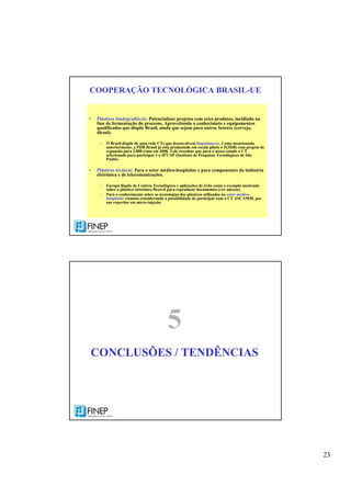 23
• Plásticos biodegradáveis: Potencializar projetos com estes produtos, incidindo na
fase de fermentação do processo. Aproveitando o conhecimnto e equipamentos
qualificados que dispõe Brasil, ainda que sejam para outros Setores (cerveja,
álcool).
– O Brasil dispõe de uma rede CTs que desenvolvem biopolímeros. Como mencionado
anteriormente, a PHB Brasil já está produzindo em escala piloto o P(3HB) com projeto de
expansão para 2.000 t/ano em 2008. Vale ressaltar que para o nosso estudo o CT
selecionado para participar é o IPT-SP (Instituto de Pesquisas Tecnológicos de São
Paulo).
• Plásticos técnicos: Para o setor médico-hospitalar e para componentes da indústria
eletrônica e de telecomunicações.
– Europa dispõe de Centros Tecnológicos e aplicações de êxito como o exemplo mostrado
sobre o plástico eletrônico flexível para reproduzir documentos (ver anexos).
– Para o conhecimento sobre as tecnologias dos plásticos utilizados no setor médico-
hospitalar estamos considerando a possibilidade de participar com o CT ASCAMM, por
sua expertise em micro-injeção.
COOPERAÇÃO TECNOLÓGICA BRASIL-UE
5
CONCLUSÕES / TENDÊNCIAS
 