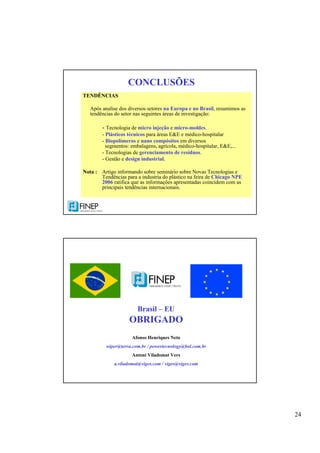 24
CONCLUSÕES
TENDÊNCIAS
Após analise dos diversos setores na Europa e no Brasil, resumimos as
tendências do setor nas seguintes áreas de investigação:
- Tecnologia de micro injeção e micro-moldes.
- Plásticos técnicos para áreas E&E e médico-hospitalar
- Biopolímeros e nano compósitos em diversos
segmentos: embalagens, agrícola, médico-hospitalar, E&E,...
- Tecnologias de gerenciamento de resíduos.
- Gestão e design industrial.
Nota : Artigo informando sobre seminário sobre Novas Tecnologias e
Tendências para a industria do plástico na feira de Chicago NPE
2006 ratifica que as informações apresentadas coincidem com as
principais tendências internacionais.
Brasil – EU
OBRIGADO
Afonso Henriques Neto
wiper@terra.com.br / powertecnology@bol.com.br
Antoni Viladomat Vers
a.viladomat@viges.com / viges@viges.com
 