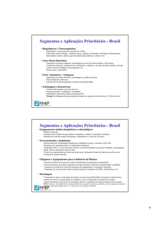 9
Segmentos e Aplicações Prioritários - Brasil
• Biopolímeros e Nanocompósitos
•Embalagens: sacolas plásticas, descartáveis, filmes.
•Fibras para sutura cirúrgica, implantes ósseos, cápsulas p/ liberação controlada de medicamentos.
•plasticultura (estufas, mulch), agrícola (tubetes para replantio), “plástico frio”.
• Setor Eletro-Eletrônico
•Aplicações em design industrial, prototipagem nas áreas de eletro-portáteis, linha branca.
•Compostos Especiais: compostos auto-extingüíveis, condutivos, elevada resistência térmica, elevada
isolação elétrica, blindagem eletromagnética, etc.
•Smart cards e smart labels.
• Setor Automotivo / Autopeças
•Aplicações em design industrial, prototipagem e gestão de projetos.
•Nanocompósitos estruturais.
•Sistemas de Gestão da qualidade e aumento de produtividade.
• Embalagens e descartáveis
•Filmes multicamadas com efeito barreira.
•Stand-up pouches e embalagens “retortables” .
•Embalagens identificáveis pela tecnologia RFID.
•Design de embalagens de apresentação sobretudo nos segmentos de cosméticos e “Personal Care”.
Segmentos e Aplicações Prioritários - Brasil
• Equipamentos médico-hospitalares e odontológicos
•Plásticos especiais
•Polímeros bio-compatíveis para próteses ortopédicas, cardíacas, neurológica, mamária,
•Materiais de consumo médico-hospitalares, hipodérmicos e outros de uso único.
• Ferramentarias e modelações
•Design Industrial, Prototipagem Rápida para validação do design e sistemas CAD/CAM.
•Programas de capacitação técnica e atualização tecnológica.
•Integração APLs e CTs do Setor para oferta de serviços tecnológicos de design, simulação e prototipagem
rápida, além de formação de mão-de-obra.
•Ensaios de caracterização de resinas nacionais para a formação de banco de dados para softwares de
simulação de injeção/extrusão.
• Máquinas e Equipamentos para a Indústria do Plástico
• Desenvolvimento de projetos de células automatizadas de produção de componentes
• Desenvolvimento de projetos integrados de design industrial, aumento de produtividade e qualidade.
• Programa de melhoria de eficiência energética de equipamentos e instalações industriais
• Programas de incentivo para modernização do parque de máquinas das PMEs. (Modermaq, p.ex.).
• Reciclagem
• Programas de apoio à atualização tecnológica, aumento de produtividade e formação de mão-de-obra
• Desenvolvimento e caracterização de compostos com a incorporação de polímeros reciclados
• Desenvolvimento de processos de reciclagem química e energética de materiais plásticos pós consumo
NOTA: embora o setor tenha tido um pontuação muito baixa, segundo os critérios escolhidos, o tema reciclagem de materiais
plásticos é uma das prioridades da U.E. e é um setor em crescimento no BRASIL.
 