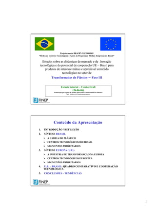 1
Projeto marco BRA/B7-311/2000/005
“Redes de Centros Tecnológicos e Apoio às Pequenas e Médias Empresas no Brasil”
Estudos sobre as dinâmicas de mercado e de Inovação
tecnológica e do potencial de cooperação UE – Brasil para
produtos de interesse mútuo e apreciável conteúdo
tecnológico no setor de
Transformados de Plástico – Fase III
Estudo Setorial – Versão Draft
(26-06-06)
Elaboração por equipe de peritos para Setor Transformados de Plástico
(Ref.: Projeto-FINEP-draft-entrega-060626)
Conteúdo da Apresentação
1. INTRODUÇÃO / REFLEXÃO
2. SÍNTESE BRASIL
A CADEIA DO PLÁSTICO
CENTROS TECNOLÓGICOS DO BRASIL
SEGMENTOS PRIORITÁRIOS
3. SÍNTESE EUROPA (U.E.)
A INDÚSTRIA DE TRANSFORMAÇÃO NA EUROPA
CENTROS TECNOLÓGICOS EUROPEUS
SEGMENTOS PRIORITÁRIOS
4. U.E. – BRASIL: QUADRO COMPARATIVO E COOPERAÇÃO
TECNOLÓGICA
5. CONCLUSÕES - TENDÊNCIAS
 