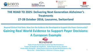 THE ROAD TO 2025: Delivering Next Generation Alzheimer’s
Treatments
27-28 October 2016, Lausanne, Switzerland
Beyond Clinical Trial Data: How Can the Evidence Be Developed to Support the Payer Community?
Gaining Real World Evidence to Support Payer Decisions:
A European Example
Public-Private Partnership to Drive Real World Evidence
Frederic de Reydet de Vulpillieres - Global Patient Access, Novartis
Kristin Kahle Wrobleski - Global Patient Outcomes & Real World Evidence, Lilly
Martin Pan – Global Medical, Alzheimer’s Disease, Biogen 1
 