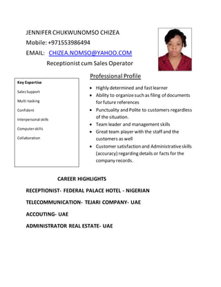 JENNIFER CHUKWUNOMSO CHIZEA
Mobile:+971553986494
EMAIL: CHIZEA.NOMSO@YAHOO.COM
Receptionist cum Sales Operator
Professional Profile
 Highly determined and fastlearner
 Ability to organizesuch as filing of documents
for future references
 Punctuality and Polite to customers regardless
of the situation.
 Team leader and management skills
 Great team player with the staff and the
customers as well
 Customer satisfaction and Administrativeskills
(accuracy) regarding details or facts for the
company records.
CAREER HIGHLIGHTS
RECEPTIONIST- FEDERAL PALACE HOTEL - NIGERIAN
TELECOMMUNICATION- TEJARI COMPANY- UAE
ACCOUTING- UAE
ADMINISTRATOR REAL ESTATE- UAE
Key Expertise
SalesSupport
Multi-tasking
Confident
Interpersonal skills
Computerskills
Collaboration
 