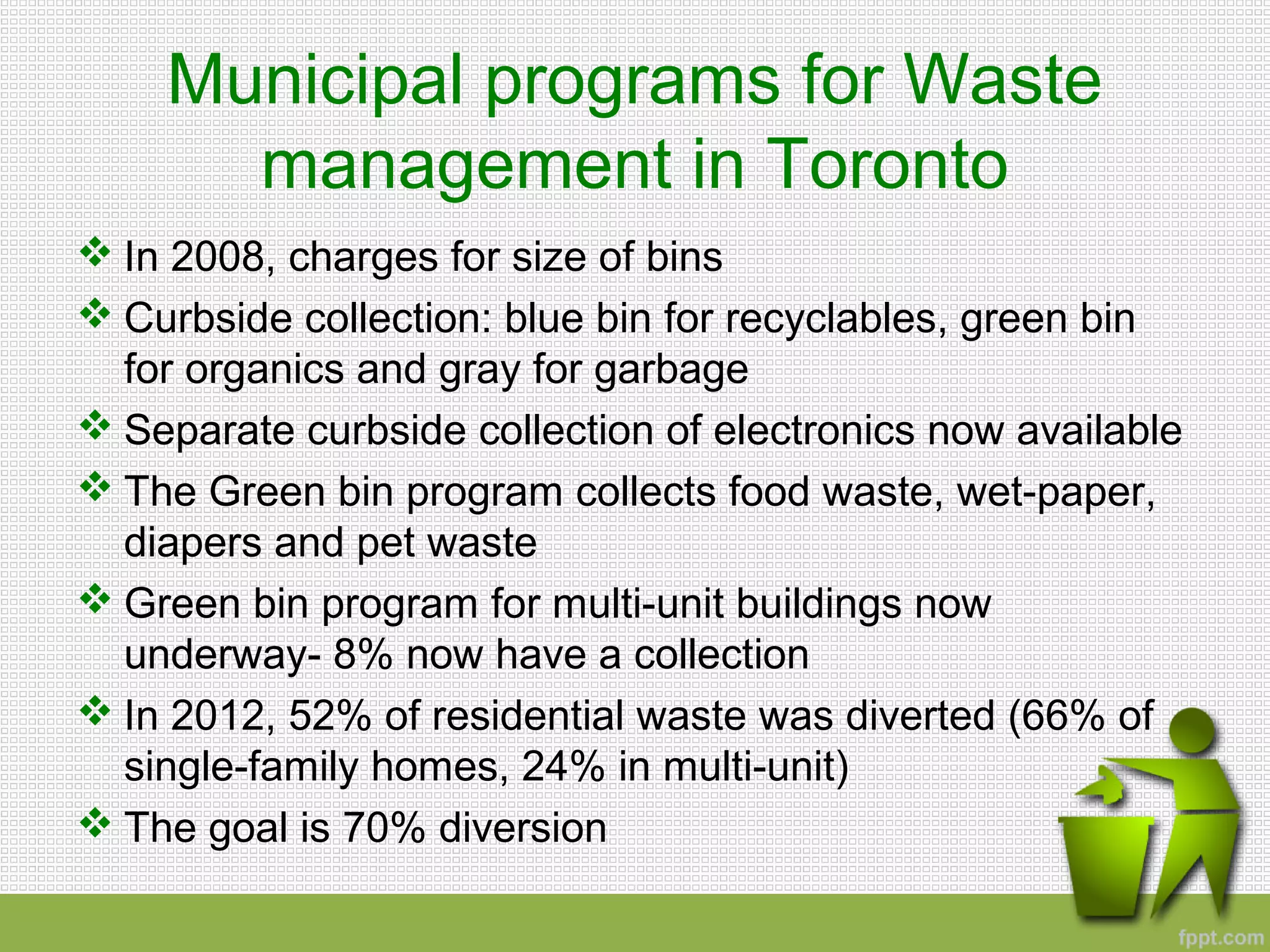 Municipal programs for Waste
management in Toronto
 In 2008, charges for size of bins
 Curbside collection: blue bin for recyclables, green bin
for organics and gray for garbage
 Separate curbside collection of electronics now available
 The Green bin program collects food waste, wet-paper,
diapers and pet waste
 Green bin program for multi-unit buildings now
underway- 8% now have a collection
 In 2012, 52% of residential waste was diverted (66% of
single-family homes, 24% in multi-unit)
 The goal is 70% diversion
 