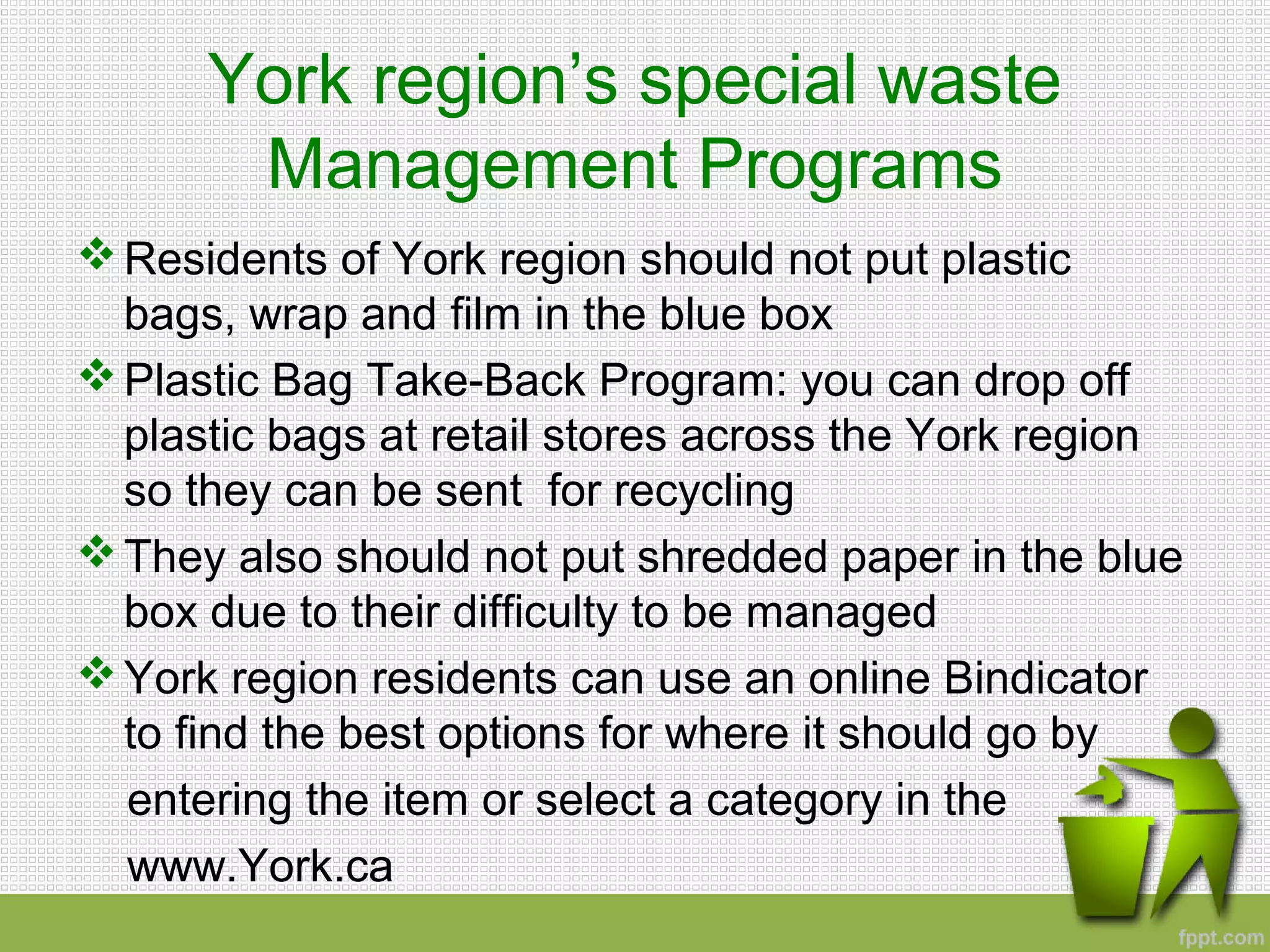 York region’s special waste
Management Programs
Residents of York region should not put plastic
bags, wrap and film in the blue box
Plastic Bag Take-Back Program: you can drop off
plastic bags at retail stores across the York region
so they can be sent for recycling
They also should not put shredded paper in the blue
box due to their difficulty to be managed
York region residents can use an online Bindicator
to find the best options for where it should go by
entering the item or select a category in the
www.York.ca
 