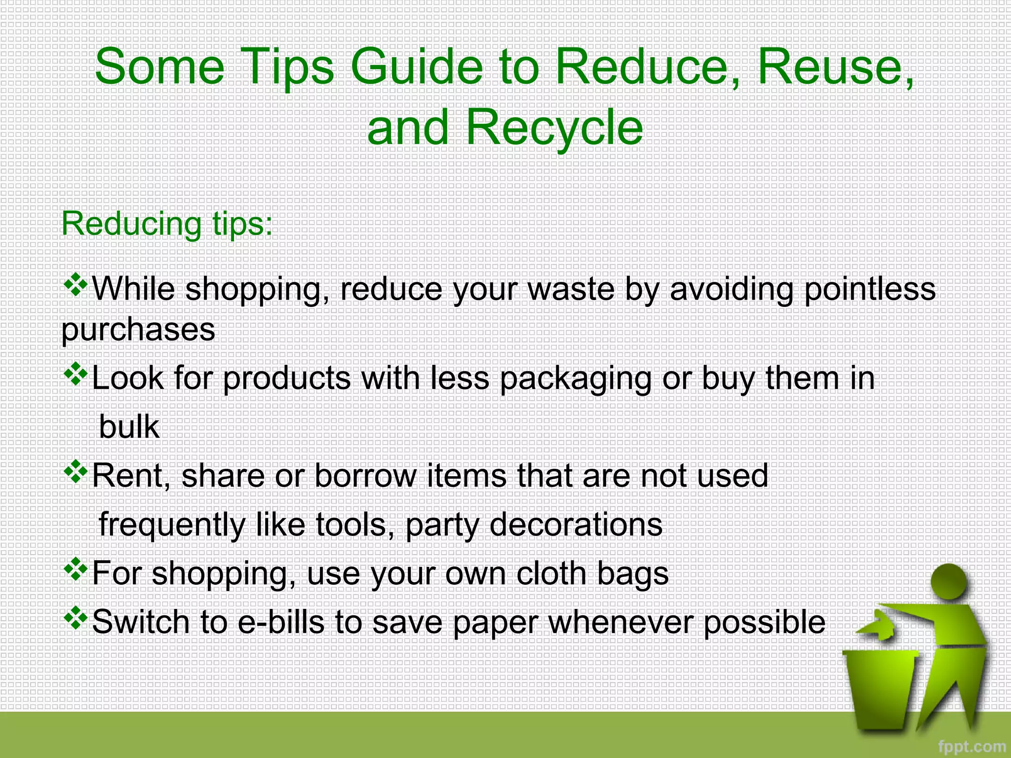 Some Tips Guide to Reduce, Reuse,
and Recycle
Reducing tips:
While shopping, reduce your waste by avoiding pointless
purchases
Look for products with less packaging or buy them in
bulk
Rent, share or borrow items that are not used
frequently like tools, party decorations
For shopping, use your own cloth bags
Switch to e-bills to save paper whenever possible
 