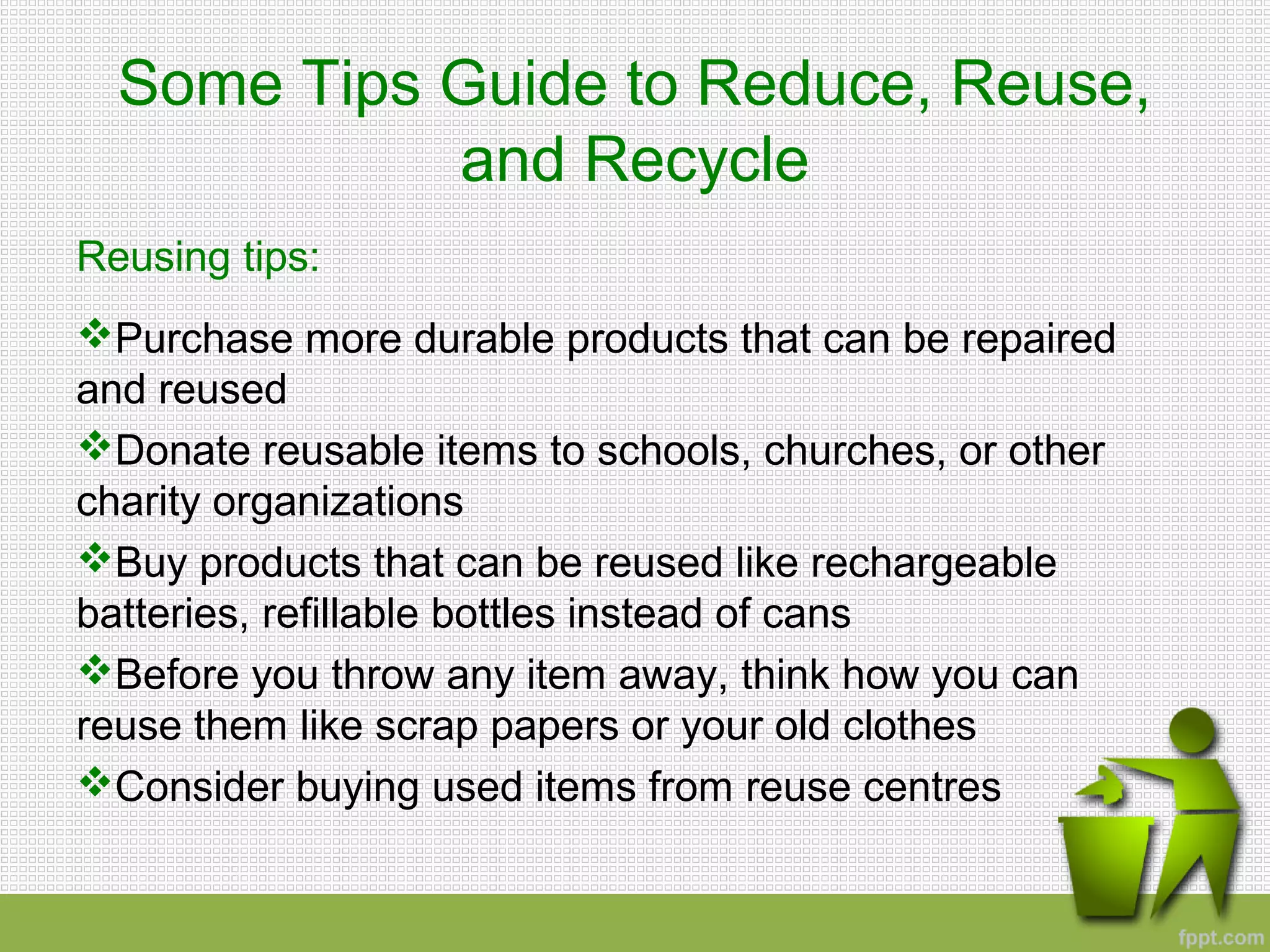Some Tips Guide to Reduce, Reuse,
and Recycle
Reusing tips:
Purchase more durable products that can be repaired
and reused
Donate reusable items to schools, churches, or other
charity organizations
Buy products that can be reused like rechargeable
batteries, refillable bottles instead of cans
Before you throw any item away, think how you can
reuse them like scrap papers or your old clothes
Consider buying used items from reuse centres
 