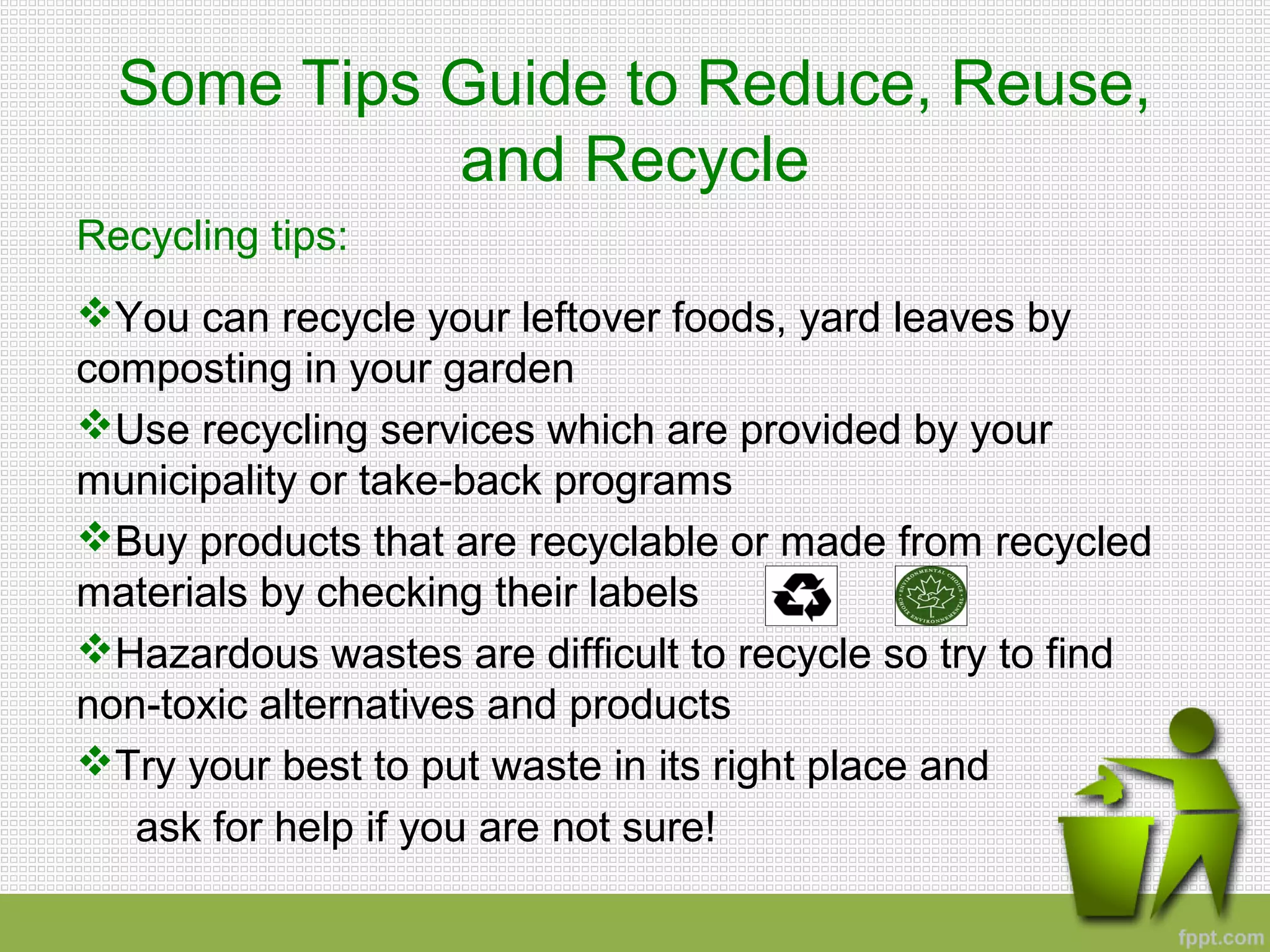 Some Tips Guide to Reduce, Reuse,
and Recycle
Recycling tips:
You can recycle your leftover foods, yard leaves by
composting in your garden
Use recycling services which are provided by your
municipality or take-back programs
Buy products that are recyclable or made from recycled
materials by checking their labels
Hazardous wastes are difficult to recycle so try to find
non-toxic alternatives and products
Try your best to put waste in its right place and
ask for help if you are not sure!
 