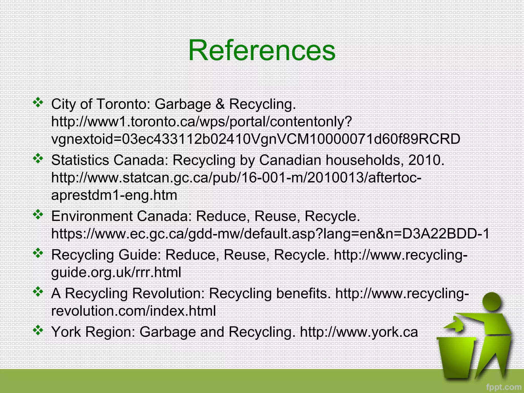 References
 City of Toronto: Garbage & Recycling.
http://www1.toronto.ca/wps/portal/contentonly?
vgnextoid=03ec433112b02410VgnVCM10000071d60f89RCRD
 Statistics Canada: Recycling by Canadian households, 2010.
http://www.statcan.gc.ca/pub/16-001-m/2010013/aftertoc-
aprestdm1-eng.htm
 Environment Canada: Reduce, Reuse, Recycle.
https://www.ec.gc.ca/gdd-mw/default.asp?lang=en&n=D3A22BDD-1
 Recycling Guide: Reduce, Reuse, Recycle. http://www.recycling-
guide.org.uk/rrr.html
 A Recycling Revolution: Recycling benefits. http://www.recycling-
revolution.com/index.html
 York Region: Garbage and Recycling. http://www.york.ca
 