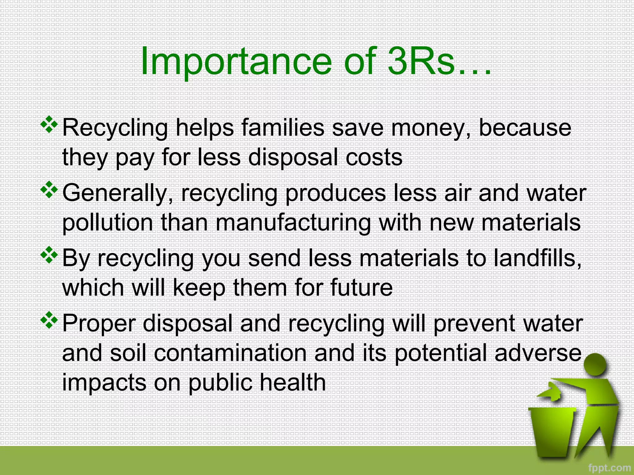 Importance of 3Rs…
Recycling helps families save money, because
they pay for less disposal costs
Generally, recycling produces less air and water
pollution than manufacturing with new materials
By recycling you send less materials to landfills,
which will keep them for future
Proper disposal and recycling will prevent water
and soil contamination and its potential adverse
impacts on public health
 