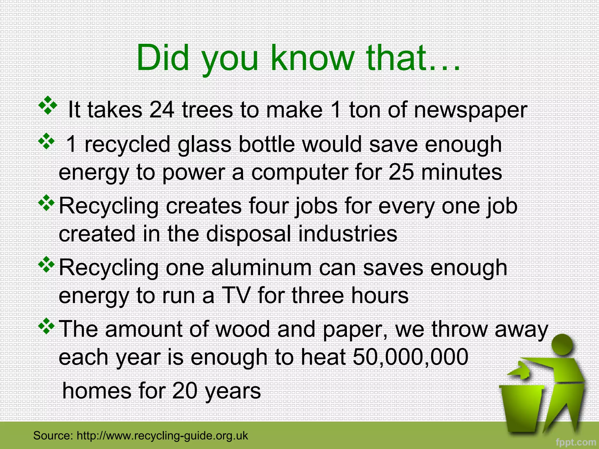 Did you know that…
 It takes 24 trees to make 1 ton of newspaper
 1 recycled glass bottle would save enough
energy to power a computer for 25 minutes
Recycling creates four jobs for every one job
created in the disposal industries
Recycling one aluminum can saves enough
energy to run a TV for three hours
The amount of wood and paper, we throw away
each year is enough to heat 50,000,000
homes for 20 years
Source: http://www.recycling-guide.org.uk
 
