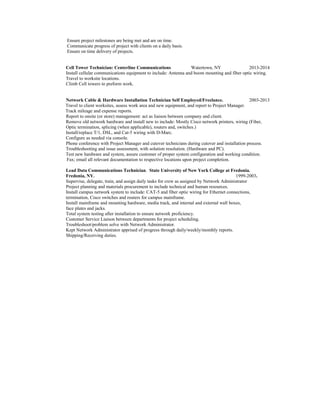 Ensure project milestones are being met and are on time.
Communicate progress of project with clients on a daily basis.
Ensure on time delivery of projects.
Cell Tower Technician: Centerline Communications Watertown, NY 2013-2014
Install cellular communications equipment to include: Antenna and boom mounting and fiber optic wiring.
Travel to worksite locations.
Climb Cell towers to preform work.
Network Cable & Hardware Installation Technician Self Employed/Freelance. 2003-2013
Travel to client worksites, assess work area and new equipment, and report to Project Manager.
Track mileage and expense reports.
Report to onsite (or store) management: act as liaison between company and client.
Remove old network hardware and install new to include: Mostly Cisco network printers, wiring (Fiber,
Optic termination, splicing (when applicable), routers and, switches.)
Install/replace T/1, DSL, and Cat-5 wiring with D-Marc.
Configure as needed via console.
Phone conference with Project Manager and cutover technicians during cutover and installation process.
Troubleshooting and issue assessment, with solution resolution. (Hardware and PC).
Test new hardware and system, assure customer of proper system configuration and working condition.
Fax; email all relevant documentation to respective locations upon project completion.
Lead Data Communications Technician. State University of New York College at Fredonia.
Fredonia, NY. 1999-2003.
Supervise, delegate, train, and assign daily tasks for crew as assigned by Network Administrator
Project planning and materials procurement to include technical and human resources.
Install campus network system to include: CAT-5 and fiber optic wiring for Ethernet connections,
termination, Cisco switches and routers for campus mainframe.
Install mainframe and mounting hardware, media track, and internal and external wall boxes,
face plates and jacks.
Total system testing after installation to ensure network proficiency.
Customer Service Liaison between departments for project scheduling.
Troubleshoot/problem solve with Network Administrator.
Kept Network Administrator apprised of progress through daily/weekly/monthly reports.
Shipping/Receiving duties.
 