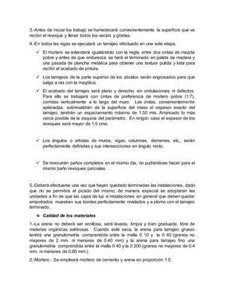 3.-Antes de iniciar los trabajo se humedecerá convenientemente la superficie que va
recibir el revoque y llenar todos los vacíos y grietas.
4.-En todos las vigas se ejecutará un tarrajeo efectuado en una sola etapa.
 El mortero se extenderá igualándolo con la regla, entre dos cintas de mezcla
pobre y antes de que endurezca se hará el terminado en paleta de madera y
una pasada de plancha metálica para obtener una textura pulida y lista para
recibir el acabado de pintura.
 Los tarrajeos de la parte superior de los zócalos serán engrosados para que
salga a ras con la mayólica.
 El acabado del tarrajeo será plano y derecho, sin ondulaciones ni defectos.
Para ello se trabajará con cintas de preferencia de mortero pobre (1:7),
corridas verticalmente a lo largo del muro. Las cintas, convenientemente
aplanadas, sobresaldrán de la superficie del maso el espesor exacto del
tarrajeo, tendrán un espaciamiento máximo de 1.50 mts. Arrancado lo más
cerca posible de la esquina del parámetro. En ningún caso el espesor de los
revoques será mayor de 1.5 cms.
 Los ángulos o artistas de muros, vigas, columnas, derrames, etc., serán
perfectamente definidas y sus intersecciones en ángulo recto.
 Se revocarán paños completos en el mismo día, no pudiéndose hacer para el
mismo paño revoques parciales.
5.-Deberá efectuarse una vez que hayan quedado terminadas las instalaciones, dado
que no se permitira el picado del mismo; de manera especial se adoptaran las
unidades a fin de que las cajas de luz e instalaciones en general que deben quedar
empotrados muestren sus bordes perfectamente nivelados y a plomo con el tarrajeo
terminado.
Calidad de los materiales
1.-La arena no deberá ser arcillosa, será lavada, limpia y bien graduada, libre de
materias orgánicas salitrosas. Cuando esté seca, la arena para tarrajeo grueso
tendrá una granulometría comprendida entre la malla 0 10 y la 0 40 (granos no
mayores de 2 mm. ni menores de 0.40 mm) y la arena para tarrajeo fino una
granulometría comprendida entre la malla 0 40 y la 0 200 (granos no mayores de 0.4
mm. ni menores de 0.80 mm.).
2.-Mortero : Se empleará mortero de cemento y arena en proporción 1:5.
 