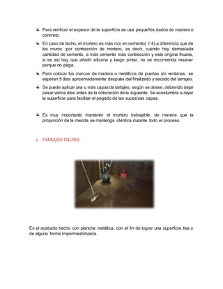 Para verificar el espesor de la superficie se usa pequeños dados de madera o
concreto.
En caso de techo, el mortero es más rico en cemento( 1:4) a diferencia que de
los muros ;por contracción de mortero, es decir, cuando hay demasiada
cantidad de cemento, a más cemento más contracción y esto origina fisuras,
si es así hay que añadir silicona y luego pintar, no se recomienda resanar
porque no pega.
Para colocar los marcos de madera o metálicos de puertas y/o ventanas, se
esperan 5 días aproximadamente después del finalizado y secado del tarrajeo.
Se puede aplicar una o más capas de tartajeo, según se desee, debiendo dejar
pasar varios días antes de la colocación de la siguiente. Se acostumbra a rayar
la superficie para facilitar el pegado de las sucesivas capas.
Es muy importante mantener el mortero trabajable, de manera que la
proporción de la mezcla se mantenga idéntica durante todo el proceso.
2. TARRAJEO PULIDO:
Es el acabado hecho con plancha metálica, con el fin de lograr una superficie lisa y
de alguna forma impermeabilizada.
 