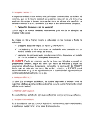 5.TARRAJEOS ESPECIALES.-
Comprende la vestidura con mortero de superficies no convencionales de ladrillo o de
concreto, que por la textura especial que presentan requieren de una forma muy
particular de efectuar el tarrajeo para que la mezcla se adhiera a la superficie. La
unidad de medida es el m2, teniéndose que medir el área efectivamente tarrajeada.
Aplicación de revoques de cal y prompt
Aplicar según las normas utilizadas habitualmente para realizar los revoques de
mezclas tradicionales
La mezcla de Cal y Prompt mejora la untuosidad de los morteros y facilita la
aplicación.
 El soporte debe estar limpio, ser rugoso y estar húmedo.
 Los agujeros y los fallos importantes de planimetría serán rellenados con un
mortero idéntico al del cuerpo del revoque.
 Las juntas de piedras se harán con el mismo mortero, después de un vaciado
de 3 cm de profundidad de las juntas deterioradas.
El PROMPT. Puede ser mezclado con la cal (bien sea hidráulica o aérea) en
proporciones variables, según las obras que hayan de realizarse y según las
condiciones atmosféricas: temperatura, higrometría; la dosificación de PROMPT
tendrá que ser más alta con tiempo frío. A título indicativo, el PROMPT podrá
representar entre 1/3 y 2/3 del aglomerante total; la dosificación en aglomerante total
será la realizada habitualmente con la cal.
6. TARRAJEO PAÑETEADO:
Al igual que el tarrajeo escarchado, se obtiene salpicando el mortero sobre la
superficie a trabajar, pero haciendo ondulaciones con una pañeta (herramienta similar
al frotacho de madera).
7. TARRAJEO MEDITERRANEO:
Es igual al tarrajeo pañeteado, pero sus ondulaciones son muy amplias y profundas.
8. TARRAJEO POR IMPRESIÓN:
Es el acabado que se le da a un muro frotachado, imprimiendo a presión herramientas
u objetos que puedan tener, en su base, diversos diseños.
 