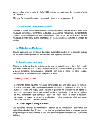 comprendida entre la malla 0 40 y la 0 200 (granos no mayores de 0.4 mm. ni menores
de 0.80 mm.).
Mortero: Se empleará mortero de cemento y arena en proporción 1:5.
3. Sistema de Control de Calidad:
Durante la construcción deberá tenerse especial cuidado para no causar daño a los
revoques terminados, tomándose todas las precauciones necesarias. El Contratista
cuidará y será responsable de todo maltrato que ocurra en el acabado de los
revoques, siendo de su cuenta el efectuar los resanes necesarios hasta la entrega de
la obra.
4. Métodos de Medición:
El área a pagarse será el número de metros cuadrados, medidoen su posiciónoriginal
de acuerdo con los planos y/o indicaciones del Ingeniero Inspector.
5. Condiciones de Pago:
El área en la forma descrita anteriormente será pagado al precio unitario del contrato
por metro cuadrado para "Tarrajeo Primario Rayado", entendiéndose que dicho precio
y pago constituirá compensación completa por toda la mano de obra, equipo,
herramientas e imprevistos para completar el ítem.
10.TARRAJEO ENINTERIORES.-
Comprende todos aquellos revoques constituidos por una sola capa de mortero
sobre el paramento ejecutando previamente las cintas o maestras encima de las
cuales se corre una regla, luego cuando el pañeteo ha endurecido se aplica la
segunda capa, para obtener una superficie plana y acabada. La unidad de medida
es m2, teniéndose que computar todas las áreas netas a vestir o revocar,
excluyendo entonces a los vanos o aberturas y otros elementos distintos como
molduras, cornisas, y demás salientes.
cómo elegir el revoque interior:
Las opciones usuales de terminación interior de la construcción tradicional son
aplicables a los ladrillos. El ahorro principal es que no hace falta el revoque grueso.
Se puede aplicar directamente el fino o el yeso sin que se marquen las juntas entre
ladrillos.
 